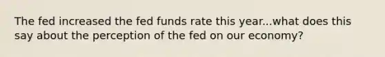 The fed increased the fed funds rate this year...what does this say about the perception of the fed on our economy?