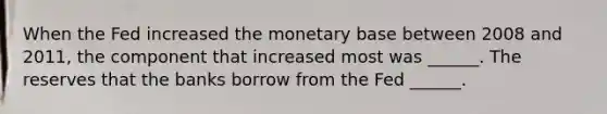 When the Fed increased the monetary base between 2008 and​ 2011, the component that increased most was​ ______. The reserves that the banks borrow from the Fed​ ______.