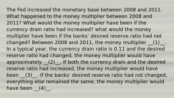 The Fed increased the monetary base between 2008 and 2011. What happened to the money multiplier between 2008 and 2011? What would the money multiplier have been if the currency drain ratio had increased? what would the money multiplier have been if the banks' desired reserve ratio had not changed? Between 2008 and 2011, the money multiplier __(1)__. In a typical year, the currency drain ratio is 0.11 and the desired reserve ratio had changed, the money multiplier would have approximately __(2)__. If both the currency drain and the desired reserve ratio had increased, the money multiplier would have been __(3)__. If the banks' desired reserve ratio had not changed, everything else remained the same, the money multiplier would have been __(4)__.