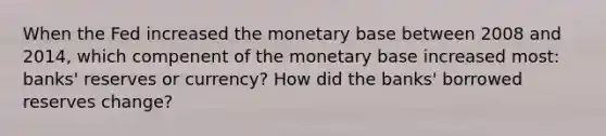 When the Fed increased the monetary base between 2008 and 2014, which compenent of the monetary base increased most: banks' reserves or currency? How did the banks' borrowed reserves change?