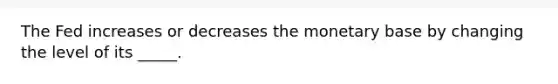 The Fed increases or decreases the monetary base by changing the level of its _____.