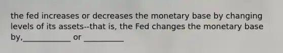 the fed increases or decreases the monetary base by changing levels of its assets--that is, the Fed changes the monetary base by,____________ or __________