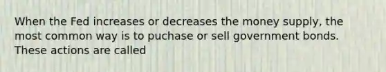 When the Fed increases or decreases the money supply, the most common way is to puchase or sell government bonds. These actions are called