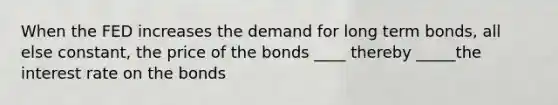 When the FED increases the demand for long term bonds, all else constant, the price of the bonds ____ thereby _____the interest rate on the bonds