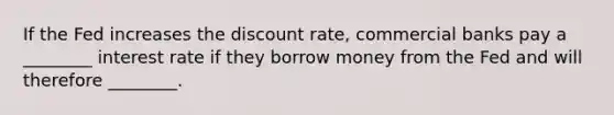 If the Fed increases the discount rate, commercial banks pay a ________ interest rate if they borrow money from the Fed and will therefore ________.