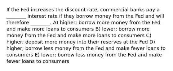 If the Fed increases the discount rate, commercial banks pay a ________ interest rate if they borrow money from the Fed and will therefore ________. A) higher; borrow more money from the Fed and make more loans to consumers B) lower; borrow more money from the Fed and make more loans to consumers C) higher; deposit more money into their reserves at the Fed D) higher; borrow less money from the Fed and make fewer loans to consumers E) lower; borrow less money from the Fed and make fewer loans to consumers