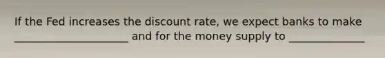 If the Fed increases the discount rate, we expect banks to make _____________________ and for the money supply to ______________