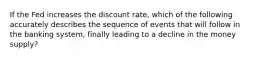 If the Fed increases the discount rate, which of the following accurately describes the sequence of events that will follow in the banking system, finally leading to a decline in the money supply?