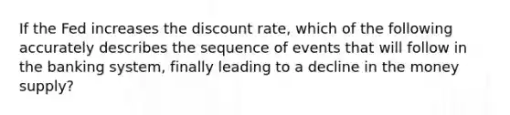 If the Fed increases the discount rate, which of the following accurately describes the sequence of events that will follow in the banking system, finally leading to a decline in the money supply?