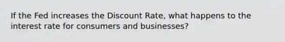 If the Fed increases the Discount Rate, what happens to the interest rate for consumers and businesses?