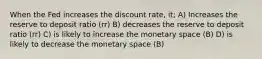 When the Fed increases the discount rate, it; A) Increases the reserve to deposit ratio (rr) B) decreases the reserve to deposit ratio (rr) C) is likely to increase the monetary space (B) D) is likely to decrease the monetary space (B)