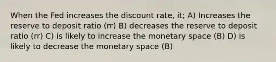 When the Fed increases the discount rate, it; A) Increases the reserve to deposit ratio (rr) B) decreases the reserve to deposit ratio (rr) C) is likely to increase the monetary space (B) D) is likely to decrease the monetary space (B)