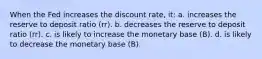 When the Fed increases the discount rate, it: a. increases the reserve to deposit ratio (rr). b. decreases the reserve to deposit ratio (rr). c. is likely to increase the monetary base (B). d. is likely to decrease the monetary base (B).