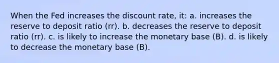 When the Fed increases the discount rate, it: a. increases the reserve to deposit ratio (rr). b. decreases the reserve to deposit ratio (rr). c. is likely to increase the monetary base (B). d. is likely to decrease the monetary base (B).