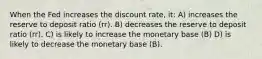 When the Fed increases the discount rate, it: A) increases the reserve to deposit ratio (rr). B) decreases the reserve to deposit ratio (rr). C) is likely to increase the monetary base (B) D) is likely to decrease the monetary base (B).