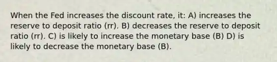 When the Fed increases the discount rate, it: A) increases the reserve to deposit ratio (rr). B) decreases the reserve to deposit ratio (rr). C) is likely to increase the monetary base (B) D) is likely to decrease the monetary base (B).