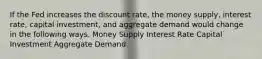 If the Fed increases the discount rate, the money supply, interest rate, capital investment, and aggregate demand would change in the following ways. Money Supply Interest Rate Capital Investment Aggregate Demand