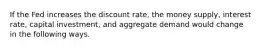 If the Fed increases the discount rate, the money supply, interest rate, capital investment, and aggregate demand would change in the following ways.