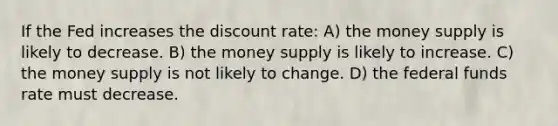 If the Fed increases the discount rate: A) the money supply is likely to decrease. B) the money supply is likely to increase. C) the money supply is not likely to change. D) the federal funds rate must decrease.