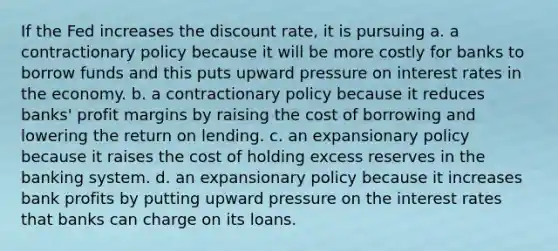 If the Fed increases the discount rate, it is pursuing a. a contractionary policy because it will be more costly for banks to borrow funds and this puts upward pressure on interest rates in the economy. b. a contractionary policy because it reduces banks' profit margins by raising the cost of borrowing and lowering the return on lending. c. an expansionary policy because it raises the cost of holding excess reserves in the banking system. d. an expansionary policy because it increases bank profits by putting upward pressure on the interest rates that banks can charge on its loans.