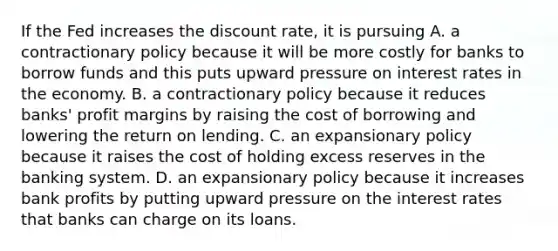 If the Fed increases the discount rate, it is pursuing A. a contractionary policy because it will be more costly for banks to borrow funds and this puts upward pressure on interest rates in the economy. B. a contractionary policy because it reduces banks' profit margins by raising the cost of borrowing and lowering the return on lending. C. an expansionary policy because it raises the cost of holding excess reserves in the banking system. D. an expansionary policy because it increases bank profits by putting upward pressure on the interest rates that banks can charge on its loans.