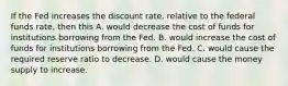 If the Fed increases the discount​ rate, relative to the federal funds​ rate, then this A. would decrease the cost of funds for institutions borrowing from the Fed. B. would increase the cost of funds for institutions borrowing from the Fed. C. would cause the required reserve ratio to decrease. D. would cause the money supply to increase.