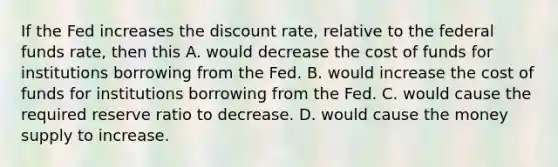 If the Fed increases the discount​ rate, relative to the federal funds​ rate, then this A. would decrease the cost of funds for institutions borrowing from the Fed. B. would increase the cost of funds for institutions borrowing from the Fed. C. would cause the required reserve ratio to decrease. D. would cause the money supply to increase.