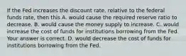 If the Fed increases the discount​ rate, relative to the federal funds​ rate, then this A. would cause the required reserve ratio to decrease. B. would cause the money supply to increase. C. would increase the cost of funds for institutions borrowing from the Fed. Your answer is correct. D. would decrease the cost of funds for institutions borrowing from the Fed.