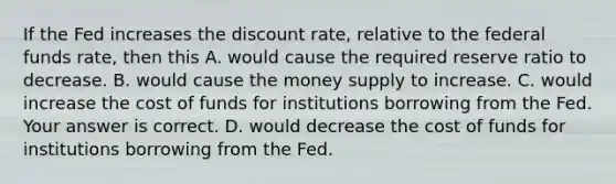 If the Fed increases the discount​ rate, relative to the federal funds​ rate, then this A. would cause the required reserve ratio to decrease. B. would cause the money supply to increase. C. would increase the cost of funds for institutions borrowing from the Fed. Your answer is correct. D. would decrease the cost of funds for institutions borrowing from the Fed.