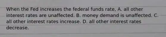 When the Fed increases the federal funds rate, A. all other interest rates are unaffected. B. money demand is unaffected. C. all other interest rates increase. D. all other interest rates decrease.