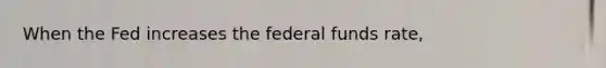 When the Fed increases the federal funds rate,