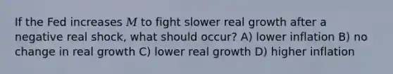 If the Fed increases 𝑀 to fight slower real growth after a negative real shock, what should occur? A) lower inflation B) no change in real growth C) lower real growth D) higher inflation