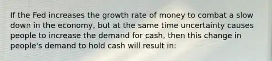 If the Fed increases the growth rate of money to combat a slow down in the economy, but at the same time uncertainty causes people to increase the demand for cash, then this change in people's demand to hold cash will result in: