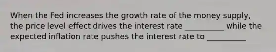 When the Fed increases the growth rate of the money supply, the price level effect drives the interest rate __________ while the expected inflation rate pushes the interest rate to __________