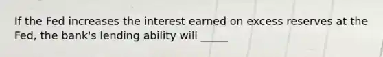 If the Fed increases the interest earned on excess reserves at the Fed, the bank's lending ability will _____