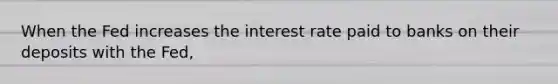 When the Fed increases the interest rate paid to banks on their deposits with the Fed,