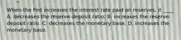 When the Fed increases the interest rate paid on reserves, it ____ A. decreases the reserve-deposit ratio. B. increases the reserve-deposit ratio. C. decreases the monetary base. D. increases the monetary base.