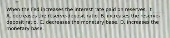 When the Fed increases the interest rate paid on reserves, it ____ A. decreases the reserve-deposit ratio. B. increases the reserve-deposit ratio. C. decreases the monetary base. D. increases the monetary base.