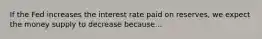 If the Fed increases the interest rate paid on reserves, we expect the money supply to decrease because...