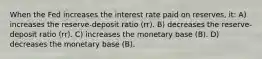 When the Fed increases the interest rate paid on reserves, it: A) increases the reserve-deposit ratio (rr). B) decreases the reserve-deposit ratio (rr). C) increases the monetary base (B). D) decreases the monetary base (B).