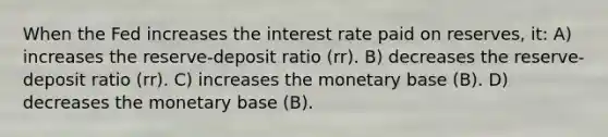 When the Fed increases the interest rate paid on reserves, it: A) increases the reserve-deposit ratio (rr). B) decreases the reserve-deposit ratio (rr). C) increases the monetary base (B). D) decreases the monetary base (B).