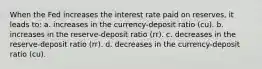 When the Fed increases the interest rate paid on reserves, it leads to: a. increases in the currency-deposit ratio (cu). b. increases in the reserve-deposit ratio (rr). c. decreases in the reserve-deposit ratio (rr). d. decreases in the currency-deposit ratio (cu).