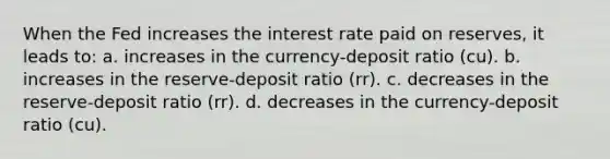 When the Fed increases the interest rate paid on reserves, it leads to: a. increases in the currency-deposit ratio (cu). b. increases in the reserve-deposit ratio (rr). c. decreases in the reserve-deposit ratio (rr). d. decreases in the currency-deposit ratio (cu).