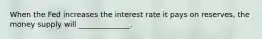 When the Fed increases the interest rate it pays on reserves, the money supply will ______________.