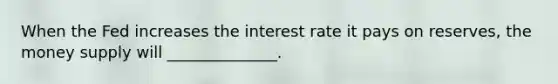 When the Fed increases the interest rate it pays on reserves, the money supply will ______________.