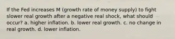 If the Fed increases M (growth rate of money supply) to fight slower real growth after a negative real shock, what should occur? a. higher inflation. b. lower real growth. c. no change in real growth. d. lower inflation.