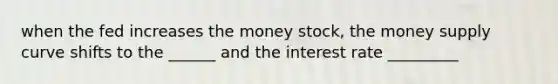 when the fed increases the money stock, the money supply curve shifts to the ______ and the interest rate _________