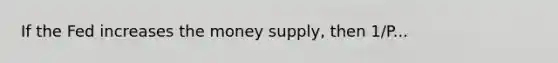 If the Fed increases the money supply, then 1/P...