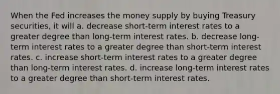 When the Fed increases the money supply by buying Treasury securities, it will a. decrease short-term interest rates to a greater degree than long-term interest rates. b. decrease long-term interest rates to a greater degree than short-term interest rates. c. increase short-term interest rates to a greater degree than long-term interest rates. d. increase long-term interest rates to a greater degree than short-term interest rates.