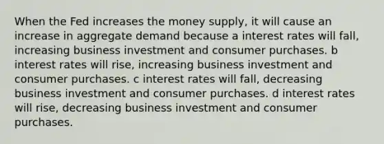 When the Fed increases the money supply, it will cause an increase in aggregate demand because a interest rates will fall, increasing business investment and consumer purchases. b interest rates will rise, increasing business investment and consumer purchases. c interest rates will fall, decreasing business investment and consumer purchases. d interest rates will rise, decreasing business investment and consumer purchases.